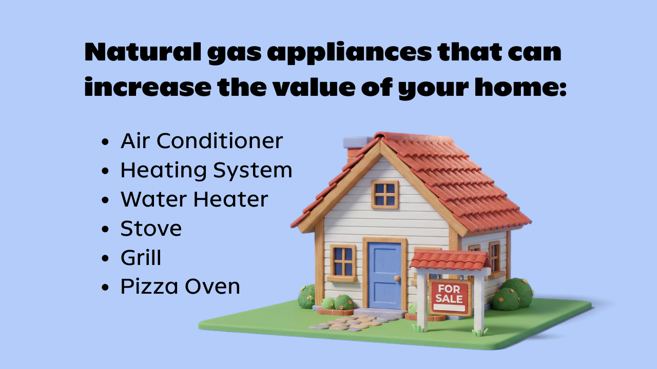 Up Your Home's Resale Value Natural gas appliances that can increase the value of your home: Air conditioner, heating system, water heater, stove, grill, pizza oven